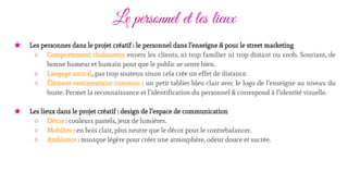 Le personnel et les lieux
★ Les personnes dans le projet créatif : le personnel dans l’enseigne & pour le street marketing
○ Comportement chaleureux envers les clients, ni trop familier ni trop distant ou snob. Souriant, de
bonne humeur et humain pour que le public se sente bien.
○ Langage amical, pas trop soutenu sinon cela crée un effet de distance.
○ Élément vestimentaire commun : un petit tablier bleu clair avec le logo de l’enseigne au niveau du
buste. Permet la reconnaissance et l’identification du personnel & correspond à l’identité visuelle.
★ Les lieux dans le projet créatif : design de l’espace de communication
○ Décor : couleurs pastels, jeux de lumières.
○ Mobilier : en bois clair, plus neutre que le décor pour le contrebalancer.
○ Ambiance : musique légère pour créer une atmosphère, odeur douce et sucrée.
 