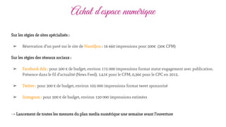 Achat d’espace numérique
Sur les régies de sites spécialisés :
➢ Réservation d’un pavé sur le site de Nautiljon : 16 660 impressions pour 500€ (30€ CPM)
Sur les régies des réseaux sociaux :
➢ Facebook Ads : pour 500 € de budget, environ 175 000 impressions format statut engagement avec publication.
Présence dans le fil d’actualité (News Feed). 1,41€ pour le CPM, 0,36€ pour le CPC en 2015.
➢ Twitter : pour 300 € de budget, environ 105 000 impressions format tweet sponsorisé
➢ Instagram : pour 500 € de budget, environ 150 000 impressions estimées
→ Lancement de toutes les mesures du plan media numérique une semaine avant l’ouverture
 
