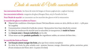 Etude de marché & Veille concurrentielle
Les concurrents directs : les lieux de vente de bingsu et frozen yoghurts (ex : yoghurt factory)
Les concurrents indirects : magasins de glace (Haagen Dazs, etc), le Paradis du fruit
Pour l’étude de marché : se concentrer sur les marchés des glaces et de la restauration
Le marché des glaces et sorbets en France :
❖ Dépend des conditions climatiques durant l’été (excellentes ventes en 2015, déclin en 2017 : -1,5% pour
les surgelés)
❖ Consommation à domicile (73,5% des ventes) > Restauration hors foyer (26,5% des ventes)
❖ En 2016, les tendances du marché sont la naturalité, la transparence, le made in France
❖ Les formats mini et formats individuels ont la côte
❖ Il faut miser sur des produits qualitatifs, des ingrédients nobles, un univers de bien-être...
Le marché des fruits en France:
❖ Les français aiment manger des fruits, plus que leurs voisins européens
❖ En 2016, les fruits les plus achetés sont : pomme, banane, orange, clémentine, pêche, nectarine, poire.
(Fruits tendances de l’hiver 2017 : la poire et le kiwi)
 