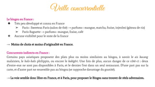Veille concurrentielle
Le bingsu en France :
❖ Très peu développé et connu en France
➢ Paris : Sweeteas Paris (salon de thé) → parfums : mangue, matcha, fraise, injeolmi (gâteau de riz)
➢ Paris Baguette → parfums : mangue, fraise, café
❖ Aucune visibilité pour le reste de la france
→ Moins de choix et moins d’originalité en France.
Concurrents indirects en France :
Certains pays asiatiques proposent des plats plus ou moins similaires au bingsu, à savoir le ais kacang
malaisien, le halo-halo philippin, ou encore le kakigôri. Une fois de plus, aucun danger de ce côté-ci : deux
d’entre-eux ne sont pas disponibles à Paris, et le dernier l’est dans un seul restaurant. D’une part pas sur la
carte, et d’autre part ne ressemble pas au bingsu (se rapproche davantage du granité).
→ La voie semble donc libre en France, et à Paris, pour proposer le Bingsu sans trouver de réels adversaires.
 
