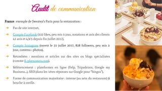 Audit de communication
France : exemple de Sweatea’s Paris pour la restauration :
➔ Pas de site internet,
➔ Compte Facebook (332 likes, peu mis à jour, notations et avis des clients:
41 avis et 4,9/5 depuis fin juillet 2017),
➔ Compte Instagram (ouvert le 21 juillet 2017, 828 followers, peu mis à
jour, contenu : photos),
➔ Retombées : mentions et articles sur des sites ou blogs spécialisées
(comme K-phenomen.com),
➔ Référencement : plateformes en ligne (Yelp, Tripadvisor, Google my
Business…), SEO (dans les 1ères réponses sur Google pour “bingsu”),
➔ Forme de communication majoritaire : interne (au sein du restaurant) &
bouche à oreille.
 