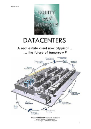 09/03/2012




             DATACENTERS
        A real estate asset now atypical …
            … the future of tomorrow ?




                Thomas CARBONNIER, Business & Tax Lawyer
                       EQUITY AVOCATS – Lawyers Firm
                   17 rue du dragon - 75006 PARIS (FRANCE)
                                                             1
 