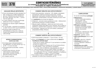 CORTICOSTÉROÏDES
Aventis
Internat      378                                     (y compris en topiques cutanés et en inhalations)
                                                               Principes et règles d’utilisation
                                                                                                                                                                                    Dr P. GEPNER
                                                                                                                                                                               Service de Médecine Interne
                                                                                                                                                                                 Hôpital Foch, Suresnes
                            AV E N T I S   I N T E R N AT   E S T   D I R I G É   PA R   :   W I L L I A M   B E R R E B I ,   PAT R I C K   G E P N E R ,   J E A N   N A U




   QUELQUES RÈGLES IMPORTANTES                                         COMMENT DÉBUTER UNE CORTICOTHÉRAPIE ?
• Toute corticothérapie doit être précédée d’un              • Avant toute prescription, rechercher : HTA, diabète, antécédents                                         COMPLICATIONS
  bilan complet puis surveillée régulièrement,                 psychiatriques, infections évolutives (tuberculose, varicelle,
  tant pour l’efficacité que pour la tolérance                 anguillulose), ulcère gastro-duodénal, ostéoporose, syndrome                                   En cas de corticothérapie prolongée
  (PA, poids, glycémie, iono, NFS ...), surtout                néphrotique, ophtalmopathie, vaccination récente par vaccin vivant                            • Métaboliques :
  chez les sujets âgés                                       • La prednisone est le produit de référence                                                       - rétention hydrosodée (œdèmes,
• La dose d’attaque varie avec la pathologie                 • Initialement : une prise unique quotidienne le matin - Ultérieurement,                             prise de poids, HTA)
  traitée (de 0,5 mg à 2 mg/kg/jour)                           fractionnement éventuel si contrôle insuffisant                                                 - hypokaliémie ± alcalose
• Respecter les mesures hygiéno-diététiques                                                                                                                       métabolique (surtout si diurétiques)
                                                             • Mesures hygiéno-diététiques : régime sans sel et sans sucres
  associées                                                    d’absorption rapide (mais régime normo-calorique, sauf si obèse ou                            • Effet gluco-corticoïde :
• En cas de stress : augmenter la posologie à                  diabétique), supplémentation potassique, calcique et vitaminique D                              - syndrome cushingoïde constant
  un palier minimum de 20 mg/j de prednisone                                                                                                                      (obésité facio-tronculaire, signes
                                                             • Si nécessaire : traitement anti-HTA, anti-ulcéreux, antibiotique,
• Ne jamais arrêter brutalement une                                                                                                                               cutanés, amyotrophie)
                                                               antiparasitaire (Antillais, Africains)
  corticothérapie au long cours. L’arrêt est                                                                                                                   - diabète
  d’autant plus progressif que le traitement                                                                                                                   - ostéoporose, ostéonécroses, retard
  a été prolongé                                                                                                                                                  de croissance chez l’enfant
                                                                       COMMENT ARRÊTER UNE CORTICOTHÉRAPIE ?                                                 • Digestives : gastrites, ulcères
                                                                                                                                                             • Neuro-psychiatriques (chez le sujet
                                                             • Arrêt brutal possible si traitement < 7 jours et dose < 40 mg/j                                 âgé +++)
       MODES D’ADMINISTRATION                                • Sinon, arrêt progressif pour éviter le phénomène de rebond et                                 • Oculaires : glaucome, cataracte
          (autres que orale)                                   l’insuffisance surrénale aiguë                                                                • Infectieuses (favorisées par
                                                               - À partir de 0,5 mg/kg/j, baisse de 10 % par semaine en surveillant                            l’immuno-dépression cellulaire et
• IV à fortes doses (méthylprédnisolone =
                                                                  ionogramme sanguin et PA                                                                     humorale)
  SOLUMÉDROL ®, en bolus de 500 mg à 1 g
                                                               - À 5 mg/j de prednisone, remplacer par 20 mg d’hydrocortisone                                • Modiﬁcations de la NFS :
  sur 60’, 1 à 3 jours de suite)
                                                                  le matin pendant 1 mois, puis doser la cortisolémie :                                        hyperleucocytose à PN, éosinopénie,
• Percutanée (dermocorticoïdes) : eczéma,                          . si > 10 µg : arrêt du traitement, mais prévention du stress et                            lymphopénie, hyperplaquettose
  psoriasis…                                                         carte d’addisonien si test au SYNACTHÈNE ® (TS) négatif
• Intraarticulaire (arthrose, arthrites                            . si < 10 µg : continuer le traitement avec diminution de HC de
  inﬂammatoires), péritendineuse                                     2,5 mg/semaine. À 10 mg : nouvelle cortisolémie ⇒ insuffisance
  (épicondylite, tendinite d’Achille…),                              surrénale déﬁnitive si cortisol < 10 µg et TS négatif
  épidurale (sciatique discale)                              • Pour certains, le test au SYNACTHÈNE ® à l’arrêt n’est pas
• En inhalation (asthme)                                       nécessaire, de même que la substitution par HC.




                                                                                                                                                                                                    JUIN 1999
 