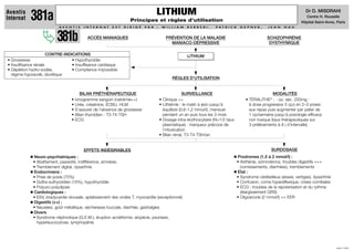 LITHIUM                                                                                    Dr D. MISDRAHI
Aventis
Internat    381a                                                      Principes et règles d’utilisation
                                                                                                                                                                                  Centre H. Rouselle
                                                                                                                                                                                Hôpital Saint-Anne, Paris
                          AV E N T I S   I N T E R N AT   E S T   D I R I G É   PA R   :    W I L L I A M   B E R R E B I ,   PAT R I C K    G E P N E R ,   J E A N   N A U




                          381b             ACCÈS MANIAQUES                                    PRÉVENTION DE LA MALADIE
                                                                                                MANIACO-DÉPRESSIVE
                                                                                                                                                             SCHIZOPHRÉNIE
                                                                                                                                                              DYSTHYMIQUE

                      CONTRE-INDICATIONS                                                                    LITHIUM
• Grossesse                      • Hypothyroïdie
• Insuffisance rénale            • Insuffisance cardiaque
• Déplétion hydro-sodée,         • Compliance impossible
  régime hyposodé, diurétique
                                                                                                  RÈGLES D’UTILISATION


                                      BILAN PRÉTHÉRAPEUTIQUE                                             SURVEILLANCE                                           MODALITÉS
                                 • Ionogramme sanguin (natrémie++)                         • Clinique ++                                         • TÉRALITHE : - cp. séc. 250mg :
                                                                                                                                                              ®


                                 • Urée, créatinine, ECBU, HLM                             • Lithiémie : le matin à jeûn jusqu’à                   à dose progressive 3 cp/j en 2–3 prises
                                 • S'assurer de l'absence de grossesse                       équilibre (0,6-1,2 mmol/l), mensuel                   aux repas puis augmenter par palier de
                                 • Bilan thyroïdien : T3-T4-TSH                              pendant un an puis tous les 3 mois                    1 cp/semaine jusqu’à posologie efficace
                                 • ECG                                                     • Dosage intra-érythrocytaire (N=1/2 taux               non toxique (taux thérapeutiques sur
                                                                                             plasmatique) : marqueur précoce de                    3 prélèvements à 8 j d’intervalle)
                                                                                             l’intoxication
                                                                                           • Bilan rénal, T3-T4-TSH/an


                                         EFFETS INDÉSIRABLES                                                                                                   SURDOSAGE
             Neuro-psychiatriques :                                                                                                         Prodromes (1,5 à 2 mmol/l) :
             • Abattement, passivité, indifférence, amnésie,                                                                                • Asthénie, somnolence, troubles digestifs +++
             • Tremblement digital, dysarthrie                                                                                                (vomissements, diarrhées), tremblements
             Endocriniens :                                                                                                                 Etat :
             • Prise de poids (70%)                                                                                                         • Syndrome cérébelleux (ataxie, vertiges), dysarthrie
             • Goître euthyroïdien (15%), hypothyroïdie                                                                                     • Confusion, coma hyperéﬂexique, crises comitiales
             • Polyuro-polydipsie                                                                                                           • ECG : troubles de la repolarisation et du rythme
             Cardiologiques :                                                                                                                 (élargissement QRS)
             • ESV, bradycardie sinusale, aplatissement des ondes T, myocardite (exceptionnel)                                              • Oligoanurie (2 mmol/l) => EER
             Digestifs (++) :
             • Nausées, goût métallique, sécheresse buccale, diarrhée, gastralgies
             Divers
             • Syndrome néphrotique (G.E.M.), éruption acnéiforme, alopécie, psoriasis,
               hyperleucocytose, lymphopénie




                                                                                                                                                                                                    JUIN 1999
 