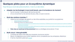 There
is
a
better
way
11
OCTO Part of Accenture © 2021 - All rights reserved
Trop tôt pour avoir des préconisations, mais il y a des idées
๏ Adapter ma technologie à mon (vrai) besoin, pas à la tendance du moment
> tout le monde n’a pas besoin de tous les services
> en se concentrant sur les services les plus utiles, on peut avancer.
๏ Quid des solutions hybrides ?
> utiliser les technologies des géants sur des infras exploitées sous juridiction européennes
+ Partenariat OVH Cloud/GCP
+ Partenariat Deutsche Telekom/Azure
o https://www.journaldunet.com/solutions/cloud-computing/1175040-les-services-azure-operes-par-t-systems-en-allemag
ne-lances-en-preview/
o https://news.microsoft.com/2020/12/09/deutsche-telekom-and-microsoft-redefine-partnership-to-deliver-high-performa
nce-cloud-computing-experiences/
> Piste mise en avant par le Gouvernement dans sa stratégie annoncée le 17 mai
๏ Multi-cloud / interopérabilité
> Combiner les offres entre elles pour produire une bonne solution
> Besoin d’intégrateurs pour éviter l’explosion de la complexité pour les entreprises utilisatrices
> C’est le choix fait à priori par GaiaX
Quelques pistes pour un écosystème dynamique
 