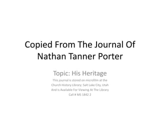 Copied From The Journal Of
  Nathan Tanner Porter
       Topic: His Heritage
       This journal is stored on microfilm at the
      Church History Library: Salt Lake City, Utah
      And Is Available For Viewing At The Library
                   Call # MS 1842 2
 