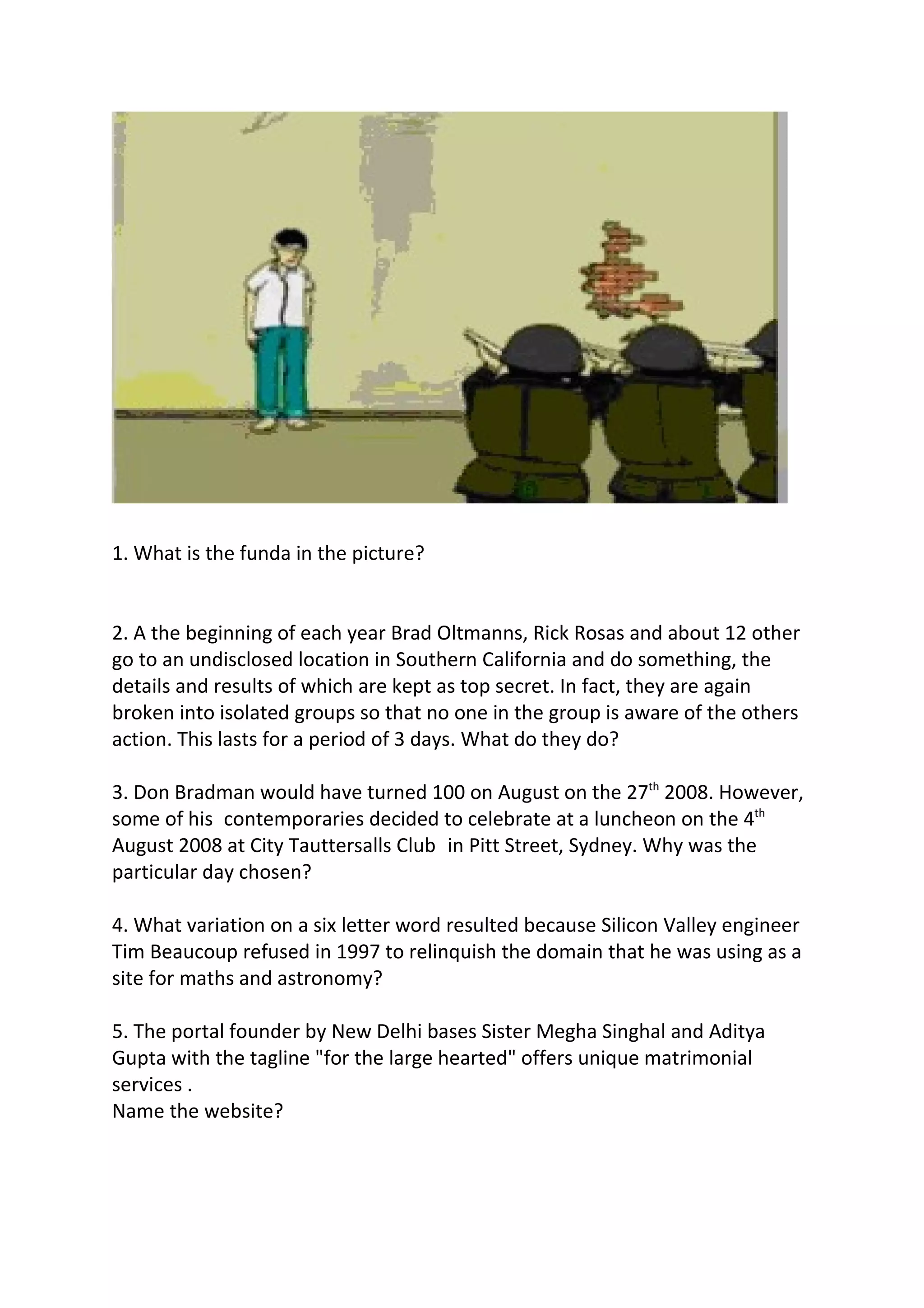 1. What is the funda in the picture?
2. A the beginning of each year Brad Oltmanns, Rick Rosas and about 12 other
go to an undisclosed location in Southern California and do something, the
details and results of which are kept as top secret. In fact, they are again
broken into isolated groups so that no one in the group is aware of the others
action. This lasts for a period of 3 days. What do they do?
3. Don Bradman would have turned 100 on August on the 27th 2008. However,
some of his contemporaries decided to celebrate at a luncheon on the 4th
August 2008 at City Tauttersalls Club in Pitt Street, Sydney. Why was the
particular day chosen?
4. What variation on a six letter word resulted because Silicon Valley engineer
Tim Beaucoup refused in 1997 to relinquish the domain that he was using as a
site for maths and astronomy?
5. The portal founder by New Delhi bases Sister Megha Singhal and Aditya
Gupta with the tagline "for the large hearted" offers unique matrimonial
services .
Name the website?