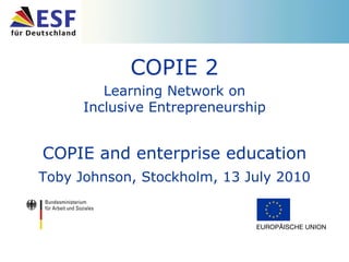 COPIE 2 Learning Network on Inclusive Entrepreneurship COPIE and enterprise education Toby Johnson, Stockholm, 13 July 2010 