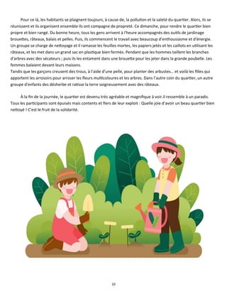 10
Pour ce là, les habitants se plaignent toujours, à cause de, la pollution et la saleté du quartier. Alors, ils se
réunissent et ils organisent ensemble ils ont compagne de propreté. Ce dimanche, pour rendre le quartier bien
propre et bien rangé. Du bonne heure, tous les gens arrivent à l'heure accompagnés des outils de jardinage
brouettes, râteaux, balais et pelles. Puis, ils commencent le travail avec beaucoup d'enthousiasme et d'énergie.
Un groupe se charge de nettoyage et il ramasse les feuilles mortes, les papiers jetés et les caillots en utilisant les
râteaux, et les met dans un grand sac en plastique bien fermés. Pendant que les hommes taillent les branches
d'arbres avec des sécateurs ; puis ils les entament dans une brouette pour les jeter dans la grande poubelle. Les
femmes balaient devant leurs maisons.
Tandis que les garçons creusent des trous, à l’aide d’une pelle, pour planter des arbustes… et voilà les filles qui
apportent les arrosoirs pour arroser les fleurs multicoloures et les arbres. Dans l’autre coin du quartier, un autre
groupe d'enfants des désherbe et ratisse la terre soigneusement avec des râteaux.
À la fin de la journée, le quartier est devenu très agréable et magnifique à voir.il ressemble à un paradis.
Tous les participants sont épuisés mais contents et fiers de leur exploit : Quelle joie d'avoir un beau quartier bien
nettoyé ! C'est le fruit de la solidarité.
 