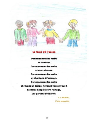13
La force de l’union
Donnons-nous les mains
et dansons.
Donnons-nous les mains
et nous aimons.
Donnons-nous les mains
et chantons à l’unisson.
Donnons-nous les mains
et rêvons un temps. Rêvons ! voulez-vous ?
Les filles s’appelleront Partage,
Les garçons Solidarité.
E. C. MOREAU
(Poète sénégalais)
 