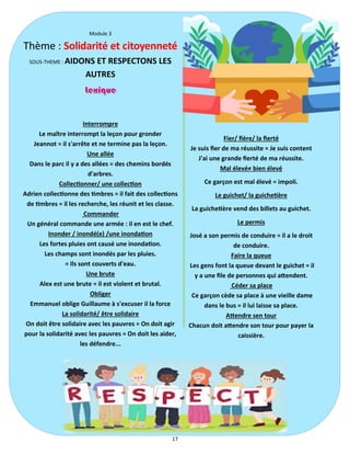 17
Module 3
Thème : Solidarité et citoyenneté
SOUS-THEME : AIDONS ET RESPECTONS LES
AUTRES
Interrompre
Le maître interrompt la leçon pour gronder
Jeannot = il s'arrête et ne termine pas la leçon.
Une allée
Dans le parc il y a des allées = des chemins bordés
d'arbres.
Collectionner/ une collection
Adrien collectionne des timbres = il fait des collections
de timbres = il les recherche, les réunit et les classe.
Commander
Un général commande une armée : il en est le chef.
Inonder / inondé(e) /une inondation
Les fortes pluies ont causé une inondation.
Les champs sont inondés par les pluies.
= Ils sont couverts d'eau.
Une brute
Alex est une brute = il est violent et brutal.
Obliger
Emmanuel oblige Guillaume à s'excuser il la force
La solidarité/ être solidaire
On doit être solidaire avec les pauvres = On doit agir
pour la solidarité avec les pauvres = On doit les aider,
les défendre...
Fier/ fière/ la fierté
Je suis fier de ma réussite = Je suis content
J'ai une grande fierté de ma réussite.
Mal élevé≠ bien élevé
Ce garçon est mal élevé = impoli.
Le guichet/ la guichetière
La guichetière vend des billets au guichet.
Le permis
José a son permis de conduire = il a le droit
de conduire.
Faire la queue
Les gens font la queue devant le guichet = il
y a une file de personnes qui attendent.
Céder sa place
Ce garçon cède sa place à une vieille dame
dans le bus = il lui laisse sa place.
Attendre sen tour
Chacun doit attendre son tour pour payer la
caissière.
 