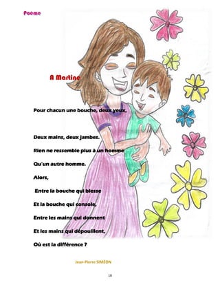 18
A Martine
Pour chacun une bouche, deux yeux,
Deux mains, deux jambes.
Rien ne ressemble plus à un homme
Qu’un autre homme.
Alors,
Entre la bouche qui blesse
Et la bouche qui console,
Entre les mains qui donnent
Et les mains qui dépouillent,
Où est la différence ?
Jean-Pierre SIMÉON
 