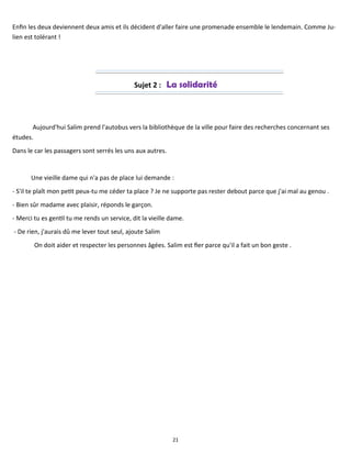 21
Enfin les deux deviennent deux amis et ils décident d'aller faire une promenade ensemble le lendemain. Comme Ju-
lien est tolérant !
Sujet 2 : La solidarité
Aujourd'hui Salim prend l'autobus vers la bibliothèque de la ville pour faire des recherches concernant ses
études.
Dans le car les passagers sont serrés les uns aux autres.
Une vieille dame qui n'a pas de place lui demande :
- S'il te plaît mon petit peux-tu me céder ta place ? Je ne supporte pas rester debout parce que j'ai mal au genou .
- Bien sûr madame avec plaisir, réponds le garçon.
- Merci tu es gentil tu me rends un service, dit la vieille dame.
- De rien, j'aurais dû me lever tout seul, ajoute Salim
On doit aider et respecter les personnes âgées. Salim est fier parce qu'il a fait un bon geste .
 