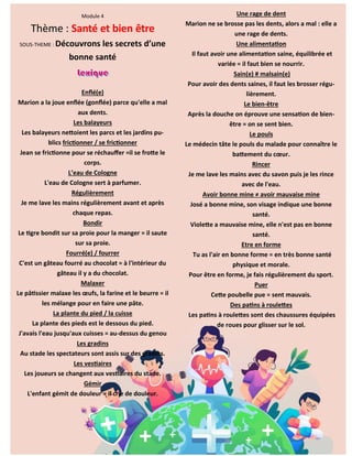 22
Module 4
Thème : Santé et bien être
SOUS-THEME : Découvrons les secrets d’une
bonne santé
Enflé(e)
Marion a la joue enflée (gonflée) parce qu'elle a mal
aux dents.
Les balayeurs
Les balayeurs nettoient les parcs et les jardins pu-
blics frictionner / se frictionner
Jean se frictionne pour se réchauffer =il se frotte le
corps.
L’eau de Cologne
L'eau de Cologne sert à parfumer.
Régulièrement
Je me lave les mains régulièrement avant et après
chaque repas.
Bondir
Le tigre bondit sur sa proie pour la manger = il saute
sur sa proie.
Fourré(e) / fourrer
C'est un gâteau fourré au chocolat = à l'intérieur du
gâteau il y a du chocolat.
Malaxer
Le pâtissier malaxe les œufs, la farine et le beurre = il
les mélange pour en faire une pâte.
La plante du pied / la cuisse
La plante des pieds est le dessous du pied.
J'avais l'eau jusqu'aux cuisses = au-dessus du genou
Les gradins
Au stade les spectateurs sont assis sur des gradins.
Les vestiaires
Les joueurs se changent aux vestiaires du stade.
Gémir
L'enfant gémit de douleur = il crie de douleur.
Une rage de dent
Marion ne se brosse pas les dents, alors a mal : elle a
une rage de dents.
Une alimentation
Il faut avoir une alimentation saine, équilibrée et
variée = il faut bien se nourrir.
Sain(e) # malsain(e)
Pour avoir des dents saines, il faut les brosser régu-
lièrement.
Le bien-être
Après la douche on éprouve une sensation de bien-
être = on se sent bien.
Le pouls
Le médecin tâte le pouls du malade pour connaître le
battement du cœur.
Rincer
Je me lave les mains avec du savon puis je les rince
avec de l'eau.
Avoir bonne mine ≠ avoir mauvaise mine
José a bonne mine, son visage indique une bonne
santé.
Violette a mauvaise mine, elle n'est pas en bonne
santé.
Etre en forme
Tu as l'air en bonne forme = en très bonne santé
physique et morale.
Pour être en forme, je fais régulièrement du sport.
Puer
Cette poubelle pue = sent mauvais.
Des patins à roulettes
Les patins à roulettes sont des chaussures équipées
de roues pour glisser sur le sol.
 