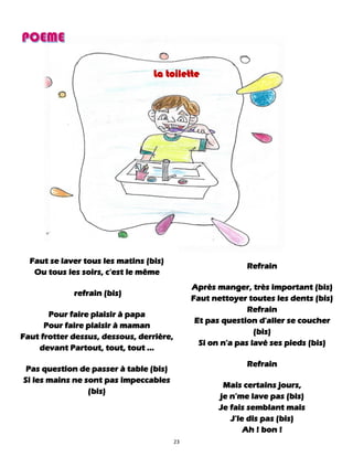 23
La toilette
Faut se laver tous les matins (bis)
Ou tous les soirs, c'est le même
refrain (bis)
Pour faire plaisir à papa
Pour faire plaisir à maman
Faut frotter dessus, dessous, derrière,
devant Partout, tout, tout ...
Pas question de passer à table (bis)
Si les mains ne sont pas impeccables
(bis)
Refrain
Après manger, très important (bis)
Faut nettoyer toutes les dents (bis)
Refrain
Et pas question d'aller se coucher
(bis)
Si on n'a pas lavé ses pieds (bis)
Refrain
Mais certains jours,
je n’me lave pas (bis)
Je fais semblant mais
J’le dis pas (bis)
Ah ! bon !
 