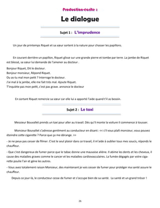 26
Le dialogue
Sujet 1 : L’imprudence
Un jour de printemps Riquet et sa sœur sortent à la nature pour chasser les papillons.
En courant derrière un papillon, Riquet glisse sur une grande pierre et tombe par terre .La jambe de Riquet
est blessé, sa sœur lui demande de l'amener au docteur .
Bonjour Riquet, Dit le docteur.
Bonjour monsieur, Répond Riquet.
Ou as-tu mal mon petit ? Interroge le docteur.
J'ai mal à la jambe, elle me fait très mal. Ajoute Riquet.
T'inquiète pas mon petit, c'est pas grave. annonce le docteur
En sortant Riquet remercie sa sœur car elle lui a apporté l’aide quand t’il as besoin.
Sujet 2 : Le taxi
Messieur Bouvallet prends un taxi pour aller au travail. Dès qu’il monte la voiture il commence à tousser.
Monsieur Bouvallet s’adresse gentiment au conducteur en disant : << s'il vous plaît monsieur, vous pouvez
éteindre cette cigarette ? Parce que ça me dérange. >>
- Je ne peux pas cesser de filmer. C'est le seul plaisir dans ce travail, il m’aide à oublier tous mes soucis, réponds le
chauffeur.
- Que c'est dangereux de fumer parce que le tabac donne une mauvaise aliène. Il abime les dents et les cheveux, il
cause des maladies graves comme le cancer et les maladies cardiovasculaires. La fumée dégagés par votre ciga-
rette poulie l’air et gène les autres.
- Vous avez totalement raison Monsieur, des maintenant je vais cesser de fumer pour protéger ma santé assure le
chauffeur.
Depuis ce jour-là, le conducteur cesse de fumer et s’occupe bien de sa santé. La santé et un grand trésor !
 