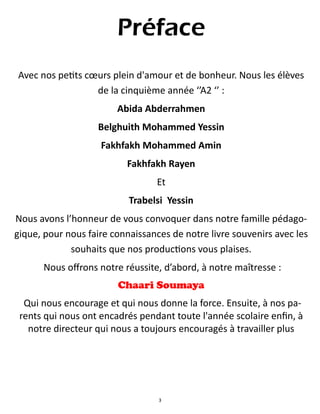 3
Préface
Avec nos petits cœurs plein d'amour et de bonheur. Nous les élèves
de la cinquième année ‘’A2 ‘’ :
Abida Abderrahmen
Belghuith Mohammed Yessin
Fakhfakh Mohammed Amin
Fakhfakh Rayen
Et
Trabelsi Yessin
Nous avons l’honneur de vous convoquer dans notre famille pédago-
gique, pour nous faire connaissances de notre livre souvenirs avec les
souhaits que nos productions vous plaises.
Nous offrons notre réussite, d’abord, à notre maîtresse :
Chaari Soumaya
Qui nous encourage et qui nous donne la force. Ensuite, à nos pa-
rents qui nous ont encadrés pendant toute l'année scolaire enfin, à
notre directeur qui nous a toujours encouragés à travailler plus
 