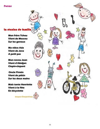 35
La réunion de famille
Mon frère Tchou
Vient de Moscou
Sur les genoux
Ma nièce Ada
Vient de Java
A petit pas
Mon neveu Jean
Vient d'Abidjan
Clopin-clopant
Oncle Firmin
Vient de pékin
Sur les deux mains
Mais tante Henriette
Vient à la fête
En bicyclette
Jacques Charpentreau
 