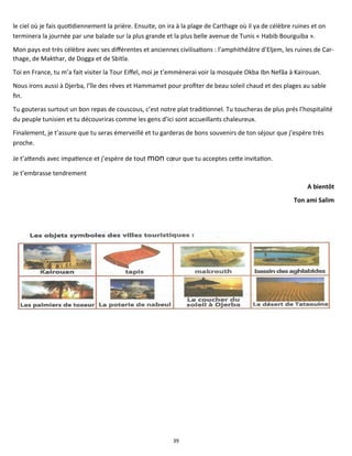 39
le ciel où je fais quotidiennement la prière. Ensuite, on ira à la plage de Carthage où il ya de célèbre ruines et on
terminera la journée par une balade sur la plus grande et la plus belle avenue de Tunis « Habib Bourguiba ».
Mon pays est très célèbre avec ses différentes et anciennes civilisations : l’amphithéâtre d’Eljem, les ruines de Car-
thage, de Makthar, de Dogga et de Sbitla.
Toi en France, tu m’a fait visiter la Tour Eiffel, moi je t’emmènerai voir la mosquée Okba Ibn Nefâa à Kairouan.
Nous irons aussi à Djerba, l’île des rêves et Hammamet pour profiter de beau soleil chaud et des plages au sable
fin.
Tu gouteras surtout un bon repas de couscous, c’est notre plat traditionnel. Tu toucheras de plus prés l’hospitalité
du peuple tunisien et tu découvriras comme les gens d’ici sont accueillants chaleureux.
Finalement, je t’assure que tu seras émerveillé et tu garderas de bons souvenirs de ton séjour que j’espère très
proche.
Je t’attends avec impatience et j’espère de tout mon cœur que tu acceptes cette invitation.
Je t’embrasse tendrement
A bientôt
Ton ami Salim
 