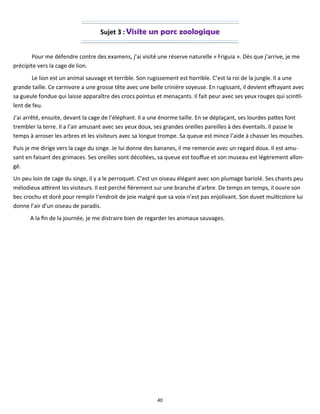 40
Sujet 3 : Visite un parc zoologique
Pour me défendre contre des examens, j’ai visité une réserve naturelle « Friguia ». Dès que j’arrive, je me
précipite vers la cage de lion.
Le lion est un animal sauvage et terrible. Son rugissement est horrible. C’est la roi de la jungle. Il a une
grande taille. Ce carnivore a une grosse tête avec une belle crinière soyeuse. En rugissant, il devient effrayant avec
sa gueule fondue qui laisse apparaître des crocs pointus et menaçants. Il fait peur avec ses yeux rouges qui scintil-
lent de feu.
J’ai arrêté, ensuite, devant la cage de l’éléphant. Il a une énorme taille. En se déplaçant, ses lourdes pattes font
trembler la terre. Il a l’air amusant avec ses yeux doux, ses grandes oreilles pareilles à des éventails. Il passe le
temps à arroser les arbres et les visiteurs avec sa longue trompe. Sa queue est mince l’aide à chasser les mouches.
Puis je me dirige vers la cage du singe. Je lui donne des bananes, il me remercie avec un regard doux. Il est amu-
sant en faisant des grimaces. Ses oreilles sont décollées, sa queue est touffue et son museau est légèrement allon-
gé.
Un peu loin de cage du singe, il y a le perroquet. C’est un oiseau élégant avec son plumage bariolé. Ses chants peu
mélodieux attirent les visiteurs. Il est perché fièrement sur une branche d’arbre. De temps en temps, il ouvre son
bec crochu et doré pour remplir l’endroit de joie malgré que sa voix n’est pas enjolivant. Son duvet multicolore lui
donne l’air d’un oiseau de paradis.
A la fin de la journée, je me distraire bien de regarder les animaux sauvages.
 