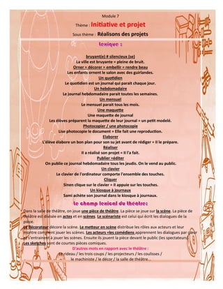 41
Module 7
Thème : Initiative et projet
Sous thème : Réalisons des projets
bruyant(e) # silencieux (se)
La ville est bruyante = pleine de bruit.
Orner = décorer = embellir = rendre beau
Les enfants ornent le salon avec des guirlandes.
Un quotidien
Le quotidien est un journal qui parait chaque jour.
Un hebdomadaire
Le journal hebdomadaire parait toutes les semaines.
Un mensuel
Le mensuel parait tous les mois.
Une maquette
Une maquette de journal
Les élèves préparent la maquette de leur journal = un petit modelé.
Photocopier / une photocopie
Lise photocopie le document = Elle fait une reproduction.
Elaborer
L'élève élabore un bon plan pour son su jet avant de rédiger = II le prépare.
Réaliser
II a réalisé son projet = II l'a fait.
Publier =éditer
On publie ce journal hebdomadaire tous les jeudis. On le vend au public.
Un clavier
Le clavier de l'ordinateur comporte l'ensemble des touches.
Cliquer
Sinen clique sur le clavier = II appuie sur les touches.
Un kiosque à journaux
Sami achète son journal dans le kiosque à journaux.
Dans la salle de théâtre, on joue une pièce de théâtre. La pièce se joue sur la scène. La pièce de
théâtre est divisée en actes et en scènes. Le scénariste est celui qui écrit les dialogues de la
pièce.
Le décorateur décore la scène. Le metteur en scène distribue les rôles aux acteurs et leur
montre comment jouer les scènes. Les acteurs =les comédiens apprennent les dialogues par cœur
et s'entrainent à jouer les scènes. Ensuite ils jouent la pièce devant le public (les spectateurs).
Les sketches sont de courtes pièces comiques.
D'autres mots en rapport avec le théâtre :
Le rideau / les trois coups / les projecteurs / les coulisses /
le machiniste / le décor / la salle de théâtre...
 