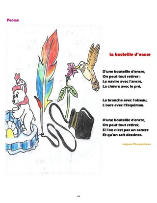 44
La bouteille d’encre
D'une bouteille d'encre,
On peut tout retirer :
Le navire avec l'ancre,
La chèvre avec le pré,
La branche avec l'oiseau,
L'ours avec l'Esquimau.
D'une bouteille d'encre,
On peut tout retirer,
Si l'on n'est pas un cancre
Et qu'on sait dessiner.
Jacques Charpentreau
 