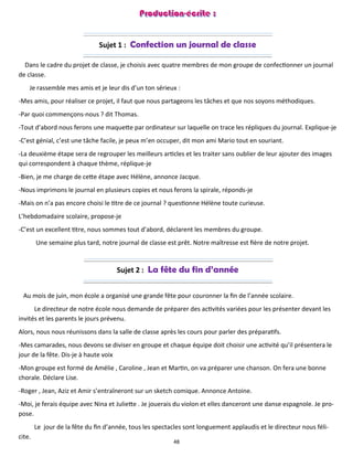 48
Sujet 1 : Confection un journal de classe
Dans le cadre du projet de classe, je choisis avec quatre membres de mon groupe de confectionner un journal
de classe.
Je rassemble mes amis et je leur dis d’un ton sérieux :
-Mes amis, pour réaliser ce projet, il faut que nous partageons les tâches et que nos soyons méthodiques.
-Par quoi commençons-nous ? dit Thomas.
-Tout d’abord nous ferons une maquette par ordinateur sur laquelle on trace les répliques du journal. Explique-je
-C’est génial, c’est une tâche facile, je peux m’en occuper, dit mon ami Mario tout en souriant.
-La deuxième étape sera de regrouper les meilleurs articles et les traiter sans oublier de leur ajouter des images
qui correspondent à chaque thème, réplique-je
-Bien, je me charge de cette étape avec Hélène, annonce Jacque.
-Nous imprimons le journal en plusieurs copies et nous ferons la spirale, réponds-je
-Mais on n’a pas encore choisi le titre de ce journal ? questionne Hélène toute curieuse.
L’hebdomadaire scolaire, propose-je
-C’est un excellent titre, nous sommes tout d’abord, déclarent les membres du groupe.
Une semaine plus tard, notre journal de classe est prêt. Notre maîtresse est fière de notre projet.
Sujet 2 : La fête du fin d’année
Au mois de juin, mon école a organisé une grande fête pour couronner la fin de l’année scolaire.
Le directeur de notre école nous demande de préparer des activités variées pour les présenter devant les
invités et les parents le jours prévenu.
Alors, nous nous réunissons dans la salle de classe après les cours pour parler des préparatifs.
-Mes camarades, nous devons se diviser en groupe et chaque équipe doit choisir une activité qu’il présentera le
jour de la fête. Dis-je à haute voix
-Mon groupe est formé de Amélie , Caroline , Jean et Martin, on va préparer une chanson. On fera une bonne
chorale. Déclare Lise.
-Roger , Jean, Aziz et Amir s’entraîneront sur un sketch comique. Annonce Antoine.
-Moi, je ferais équipe avec Nina et Juliette . Je jouerais du violon et elles danceront une danse espagnole. Je pro-
pose.
Le jour de la fête du fin d’année, tous les spectacles sont longuement applaudis et le directeur nous féli-
cite.
 