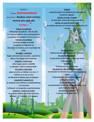 5
Exposer
ce peintre expose ses tableaux pour que tout le
monde les regarde .
donner un coup = frapper
de charretier donne des coups a son âne.
donner un coup de main= aider
les enfants donnent un coup de main a leur mère =ils
l`aident.
Un pot de fleurs
Mamie met des pots de fleurs sur le balcon.
Un pot d’échappement.
Les gaz brules de la voiture sortent par le pot
d`échappement.
la fumée
la fumée sort de la cheminée.
des gravures= des dessins, des images
ma chambre est décorée de gravures. L’environne-
ment
il faut protéger notre environnement=
protéger la nature.
Un rez-de-chaussée
mon grand-père habite au rez-de-chaussée ; mon
oncle habite a l`étage.
Un arbre / un arbuste
L`arbuste est un petit arbre .
Module 1
Thème : Environnement
Sous thème : Rendons notre environ-
nement plus agréable
Polluer/ la pollution
Cette plage est polluée ; elle est salie.
Il ne faut pas polluer notre environnement.
La pollution est nuisible à l'air et à la terre.
Protéger /se protéger
La chatte protège ses petits.
Les gardes protègent le roi.
Lise porte un manteau pour se protéger du
froid.
Brutal(e) = violent(e)
Roger est brutal avec les autres : quand il se
fâche, il les frappe et les maltraite.
Embellir= rendre beau
cette image ( gravir ) embellit.
La chambre =elle la rend plus belle .
Accrocher ≠ décrocher
papa accroche un tableau à un mur : il
l`attache à un clos au mur.
on décroche le tableau pour le nettoyer .
suspendre/ suspendu (e)
je suspends mon manteau au portemanteau
= je l'accroche.
le blouson est suspendu au portemanteau
ordonner = mettre de l'ordre
les enfants mettent de l'ordre dans leur
chambre = il l'ordonne = il la rangent
 