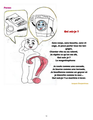 51
Qui suis-je ?
Sans corps, sans bouche, sans vi-
sage, Je peux parler tous les lan-
gages,
Chanter vite ou au ralenti,
Je répète ce qu'on me dit,
Qui suis- je ?
Le magnétophone
Je coule comme une cascade,
Je tourne comme une tornade,
Je bouillonne comme un geyser et
je blanchis comme la mer…
Qui suis-je ? La machine à laver.
Jacques Charpentreau
 