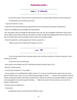 53
Sujet 1 : L’ internet
Filo est très curieux. Il veut se tenir au courant de tout. Il connait même I’internet. Il aime la découvrir .
Il le demande à son ami Dino qui sait tout.
- à quoi sert Internet ? ,lui dit .
- I’internet est très importante parce qu'elle permet à tout le monde de communiquer, répond Dino.
- Mais on a le téléphone pour échanger des conversations .
- Oui, mais grâce à elle on échange des informations aussi, par mail, par messagerie instantanée, soit par écrit,
soit en vidéo et audio. Notre temps est très précieus et cette nouvelle technologie facilite notre vie dans le tra-
vail, en famille et dans la communication avec les autres et la rend plus rapide.
- I’internet représente un réel progrès pour l'homme, avoue Filo. »
Depuis ce jour, Filo n'arrête pas de naviguer sur le net.
Sujet 2: CD
J'ai un ami qui aime les films comiques comme moi. Une fois je lui prête un CD pour le visionner, mais il
tarde à me le rendre.
Je vais chez lui et je lui demande :
- Sami, peux-tu me remettre mon CD ? Cela fait plus de deux semaines que tu l'as !
- Quel CD ?! S’étonne Sami.
- Le CD du film de Charlot ! Tu l'as oublié ?
- Ah oui, pardon, je l'ai complètement oublié, s'excuse-t-il. Je vais te le rendre demain, ajoute mon ami, parce
que je l'ai prêté à mon cousin. Car, j’ai lui décrit le personnage du charlot : ‘’ Il arbore une moustache en brosse
à dents et porte des cheveux noirs frisés. Sa démarche en canard est associée à son pantalon flottant, ses chaus-
sures trop grandes et sa canne souple en bambou… ’’ . Mais mon cousin ne l’a pas reconnu, j'irai ce soir le re-
prendre, réplique Sami.
- D'accord, mais ne l'oublie plus !
- C'est promis.
Le lendemain, Sami me rend mon CD et m'offre un autre.
 
