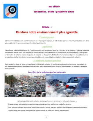 54
Rendons notre environnement plus agréable
L'environnement
L'environnement est souvent assimilé à la nature ou à l'écologie. Il regroupe, en fait, "tout ce qui nous entoure" ; on englobe donc dans
ce terme général, l'environnement naturel, architectural, culturel…
La pollution
La pollution est une dégradation de l'environnement par l'introduction dans l'air, l'eau ou le sol de matières n'étant pas présentes
naturellement dans le milieu. Elle entraine une perturbation de l'écosystème dont les conséquences peuvent aller jusqu'à la migration
ou l'extinction de certaines espèces incapables de s'adapter au changement. Bref les êtres humains ne sont pas les seuls à être touchés
par la pollution de l’air. Les plantes, les animaux et les bâtiments peuvent également subir les répercussions de la pollution.
Les différents types de pollution
Cette année, les élèves de 5ème ont travaillé sur le thème de la pollution. Ils ont fait de nombreuses recherches sur internet afin de
vous présenter les différents types de pollution existant, leurs conséquences sur la santé et l'environnement, et enfin leurs idées pour
limiter tout cela.
Les effets de la pollution par les transports
Le type de pollution est la pollution des transports comme les avions, les voitures, les bateaux …
Ce qui provoque cette pollution, ce sont les moyens de transport qui rejettent des gaz à effet de serre.
Cette pollution provoque des troubles respiratoires comme l'asthme, elle peut aussi entraîner de graves problèmes pulmonaires.
On peut utiliser des voitures électriques, des vélos et utiliser ses pieds pour réduire cette pollution.
 