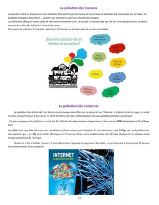 57
La pollution des maisons
La pollution dans les maisons est une pollution atmosphérique lumineuse et numérique.La pollution est provoquée par le tabac, les
produits ménagers, l'humidité … Comme par exemple la javel ou la fumée des bougies.
Les différents effets sur notre santé et notre environnement sont : le cancer, l'irritation des yeux et des voies respiratoires, la moisis-
sure qui entraîne des infections dans notre corps.
Pour éviter la pollution il faut éviter de fumer à l'intérieur et acheter plus de produits écolabels.
La pollution liée à internet
La pollution liée à internet c'est tout ce qui provoque des effets sur la nature et sur l'homme. Si internet était un pays, ce serait
le 6ème consommateur d'énergie et le 7ème émetteur de CO2. Cette pollution est aussi appelée pollution numérique.
Ce qui provoque cette pollution ce sont les 10 milliards d'emails envoyés chaque heure c'est comme 4000 allers/retours Paris/New-
York.
Les effets sont que bientôt le secteur numérique polluera autant que l'aviation. Et un ordinateur, c'est 240kgs de combustibles fos-
siles (pétrole, gaz …), 22kg de produits chimiques et 1.5 tonnes d'eau, entre la fabrication et le fait que chaque clic ou chaque email
envoyé consomme de l'énergie.
Quand on a fini d'utiliser internet, il faut débrancher l'appareil et supprimer 30 emails, ce qui équivaut à économiser 24 heures
de consommation d'une ampoule.
 