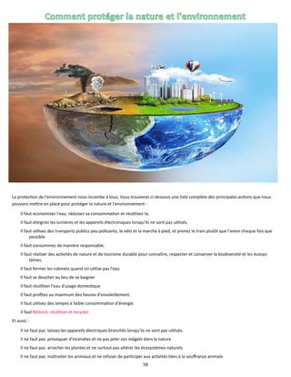 58
La protection de l'environnement nous incombe à tous, Vous trouverez ci-dessous une liste complète des principales actions que nous
pouvons mettre en place pour protéger la nature et l'environnement :
Il faut economisez l'eau, réduisez sa consommation et réutilisez-la.
Il faut eteignez les lumières et les appareils électroniques lorsqu'ils ne sont pas utilisés.
Il faut utilisez des transports publics peu polluants, le vélo et la marche à pied, et prenez le train plutôt que l'avion chaque fois que
possible.
Il faut consommez de manière responsable.
Il faut réaliser des activités de nature et de tourisme durable pour connaître, respecter et conserver la biodiversité et les écosys-
tèmes.
Il faut fermer les robinets quand on utilise pas l'eau
Il faut se doucher au lieu de se baigner
Il faut réutiliser l'eau d'usage domestique
Il faut profitez au maximum des heures d'ensoleillement.
Il faut utilisez des lampes à faible consommation d'énergie.
Il faut Réduire, réutiliser et recycler.
Et aussi :
Il ne faut pas laissez les appareils électriques branchés lorsqu'ils ne sont pas utilisés.
Il ne faut pas provoquer d'incendies et ne pas jeter vos mégots dans la nature
Il ne faut pas arracher les plantes et ne surtout pas altérer les écosystèmes naturels
Il ne faut pas maltraiter les animaux et ne refuser de participer aux activités liées à la souffrance animale
 