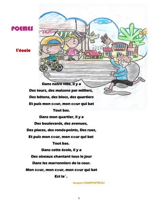 6
L'école
Dans notre ville, il y a
Des tours, des maisons par milliers,
Des bétons, des blocs, des quartiers
Et puis mon cœur, mon cœur qui bat
Tout bas.
Dans mon quartier, il y a
Des boulevards, des avenues,
Des places, des ronds-points, Des rues,
Et puis mon cœur, mon cœur qui bat
Tout bas.
Dans cette école, il y a
Des oiseaux chantant tous le jour
Dans les marronniers de la cour.
Mon cœur, mon cœur, mon cœur qui bat
Est la`.
Jacques CHARPENTREAU
 