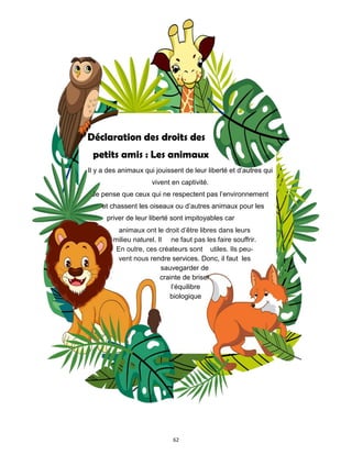 62
Déclaration des droits des
petits amis : Les animaux
Il y a des animaux qui jouissent de leur liberté et d’autres qui
vivent en captivité.
Je pense que ceux qui ne respectent pas l’environnement
et chassent les oiseaux ou d’autres animaux pour les
priver de leur liberté sont impitoyables car
animaux ont le droit d’être libres dans leurs
milieu naturel. Il ne faut pas les faire souffrir.
En outre, ces créateurs sont utiles. Ils peu-
vent nous rendre services. Donc, il faut les
sauvegarder de
crainte de briser
l’équilibre
biologique
 