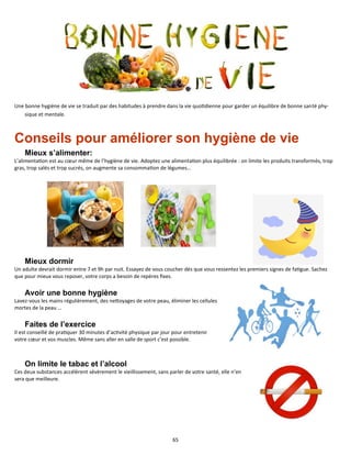 65
Une bonne hygiène de vie se traduit par des habitudes à prendre dans la vie quotidienne pour garder un équilibre de bonne santé phy-
sique et mentale.
Conseils pour améliorer son hygiène de vie
Mieux s’alimenter:
L’alimentation est au cœur même de l’hygiène de vie. Adoptez une alimentation plus équilibrée : on limite les produits transformés, trop
gras, trop salés et trop sucrés, on augmente sa consommation de légumes…
Mieux dormir
Un adulte devrait dormir entre 7 et 9h par nuit. Essayez de vous coucher dès que vous ressentez les premiers signes de fatigue. Sachez
que pour mieux vous reposer, votre corps a besoin de repères fixes.
Avoir une bonne hygiène
Lavez-vous les mains régulièrement, des nettoyages de votre peau, éliminer les cellules
mortes de la peau …
Faites de l’exercice
Il est conseillé de pratiquer 30 minutes d’activité physique par jour pour entretenir
votre cœur et vos muscles. Même sans aller en salle de sport c’est possible.
On limite le tabac et l’alcool
Ces deux substances accélèrent sévèrement le vieillissement, sans parler de votre santé, elle n’en
sera que meilleure.
 