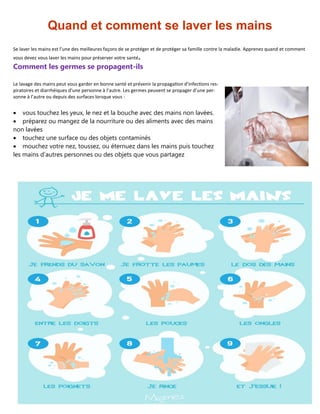 67
Quand et comment se laver les mains
Se laver les mains est l’une des meilleures façons de se protéger et de protéger sa famille contre la maladie. Apprenez quand et comment
vous devez vous laver les mains pour préserver votre santé.
Comment les germes se propagent-ils
Le lavage des mains peut vous garder en bonne santé et prévenir la propagation d’infections res-
piratoires et diarrhéiques d’une personne à l’autre. Les germes peuvent se propager d’une per-
sonne à l’autre ou depuis des surfaces lorsque vous :
 vous touchez les yeux, le nez et la bouche avec des mains non lavées.
 préparez ou mangez de la nourriture ou des aliments avec des mains
non lavées
 touchez une surface ou des objets contaminés
 mouchez votre nez, toussez, ou éternuez dans les mains puis touchez
les mains d’autres personnes ou des objets que vous partagez
 