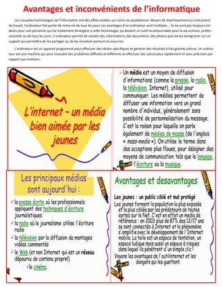 77
Avantages et inconvénients de l’informatique
Les nouvelles technologies de l'information ont des effets visibles sur notre vie quotidienne. Moyen de divertissement ou instrument
de travail, l'ordinateur fait partie de notre vie de tous les jours Les avantages d'un ordinateur sont multiples... Ils ne sont pas toujours évi-
dents pour une personne qui est totalement étrangère à cette technologie. Ça devient un outil incontournable pour la vie scolaire, profes-
sionnelle ou de tous les jours. L’ordinateur permet de stocker des informations, des documents, des photos puis de les enregistrer sur un
support qui permettra de les partager ou de les visualiser partout où vous irez.
L’ordinateur est un appareil programmé pour effectuer des tâches spécifiques et générer des résultats à très grande vitesse. Un ordina-
teur est une machine qui peut résoudre des problèmes difficiles et différents et effectuer des calculs plus rapidement et avec précision par
rapport aux humains .
 