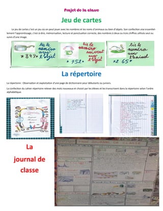80
Jeu de cartes
Le jeu de cartes c’est un jeu où on peut jouer avec les nombres et les noms d’animaux ou bien d’objets. Son confection vise essentiel-
lement l’apprentissage, c’est-à-dire, mémorisation, lecture et ponctuation correcte, des nombres à deux ou trois chiffres utilisés seul ou
suivis d’une image.
La répertoire
La répertoire : Observation et exploitation d'une page de dictionnaire pour débutants ou juniors.
La confection du cahier répertoire relever des mots nouveaux et choisit par les élèves et les transcrivent dans la répertoire selon l’ordre
alphabétique.
La
journal de
classe
 