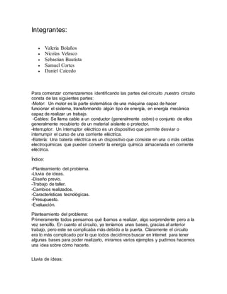 Integrantes:
 Valeria Bolaños
 Nicolas Velasco
 Sebastian Bautista
 Samuel Cortes
 Daniel Caicedo
Para comenzar comenzaremos identificando las partes del circuito ,nuestro circuito
consta de las siguientes partes:
-Motor: Un motor es la parte sistemática de una máquina capaz de hacer
funcionar el sistema, transformando algún tipo de energía, en energía mecánica
capaz de realizar un trabajo.
-Cables: Se llama cable a un conductor (generalmente cobre) o conjunto de ellos
generalmente recubierto de un material aislante o protector.
-Interruptor: Un interruptor eléctrico es un dispositivo que permite desviar o
interrumpir el curso de una corriente eléctrica.
-Batería: Una batería eléctrica es un dispositivo que consiste en una o más celdas
electroquímicas que pueden convertir la energía química almacenada en corriente
eléctrica.
Índice:
-Planteamiento del problema.
-Lluvia de ideas.
-Diseño previo.
-Trabajo de taller.
-Cambios realizados.
-Características tecnológicas.
-Presupuesto.
-Evaluación.
Planteamiento del problema:
Primeramente todos pensamos qué íbamos a realizar, algo sorprendente pero a la
vez sencillo. En cuanto al circuito, ya teníamos unas bases, gracias al anterior
trabajo, pero este se complicaba más debido a la puerta. Claramente el circuito
era lo más complicado por lo que todos decidimos buscar en Internet para tener
algunas bases para poder realizarlo, miramos varios ejemplos y pudimos hacernos
una idea sobre cómo hacerlo.
Lluvia de ideas:
 
