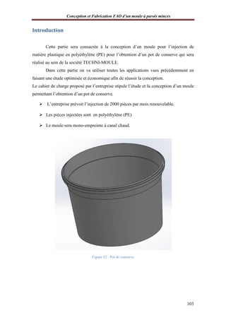 Conception et Fabrication FAO d’un moule à parois minces
Introduction
Cette partie sera consacrée à la conception d’un moule pour l’injection de
matière plastique en polyéthylène (PE) pour l’obtention d’un pot de conserve qui sera
réalisé au sein de la société TECHNI
Dans cette partie on va utiliser toutes les applications vues précédemment en
faisant une étude optimisée et économique afin de réussir la conception.
Le cahier de charge proposé par l’entreprise stipule l’étude et la conception d’un moule
permettant l’obtention d’un pot de conserve.
 L’entreprise prévoit l’injection de 2000 pièces par mois renouvelable.
 Les pièces injectées sont en polyéthylène (PE)
 Le moule sera mono
onception et Fabrication FAO d’un moule à parois minces
Cette partie sera consacrée à la conception d’un moule pour l’injection de
matière plastique en polyéthylène (PE) pour l’obtention d’un pot de conserve qui sera
réalisé au sein de la société TECHNI-MOULE.
Dans cette partie on va utiliser toutes les applications vues précédemment en
faisant une étude optimisée et économique afin de réussir la conception.
Le cahier de charge proposé par l’entreprise stipule l’étude et la conception d’un moule
tention d’un pot de conserve.
L’entreprise prévoit l’injection de 2000 pièces par mois renouvelable.
Les pièces injectées sont en polyéthylène (PE)
Le moule sera mono-empreinte à canal chaud.
Figure 52 : Pot de conserve
onception et Fabrication FAO d’un moule à parois minces
103
Cette partie sera consacrée à la conception d’un moule pour l’injection de
matière plastique en polyéthylène (PE) pour l’obtention d’un pot de conserve qui sera
Dans cette partie on va utiliser toutes les applications vues précédemment en
faisant une étude optimisée et économique afin de réussir la conception.
Le cahier de charge proposé par l’entreprise stipule l’étude et la conception d’un moule
L’entreprise prévoit l’injection de 2000 pièces par mois renouvelable.
 