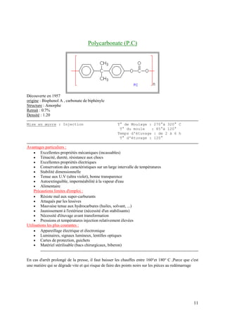 11
Polycarbonate (P.C)
Découverte en 1957
origine : Bisphenol A , carbonate de biphényle
Structure : Amorphe
Retrait : 0.7%
Densité : 1.20
Mise en œuvre : Injection T° de Moulage : 270°à 320° C
T° du moule : 85°à 120°
Temps d'étuvage : de 2 à 6 h
T° d'étuvage : 120°
Avantages particuliers :
 Excellentes propriétés mécaniques (incassables)
 Ténacité, dureté, résistance aux chocs
 Excellentes propriétés électriques
 Conservation des caractéristiques sur un large intervalle de températures
 Stabilité dimensionnelle
 Tenue aux U.V (ultra violet), bonne transparence
 Autoextinguible, imperméabilité à la vapeur d'eau
 Alimentaire
Précautions limites d'emploi :
 Résiste mal aux super-carburants
 Attaqués par les lessives
 Mauvaise tenue aux hydrocarbures (huiles, solvant, ...)
 Jaunissement à l'extérieur (nécessité d'un stabilisants)
 Nécessité d'étuvage avant transformation
 Pressions et températures injection relativement élevées
Utilisations les plus courantes :
 Appareillage électrique et électronique
 Luminaires, signaux lumineux, lentilles optiques
 Cartes de protection, guichets
 Matériel stérilisable (bacs chirurgicaux, biberon)
En cas d'arrêt prolongé de la presse, il faut baisser les chauffes entre 160°et 180° C ,Parce que c'est
une matière qui se dégrade vite et qui risque de faire des points noirs sur les pièces au redémarrage
 