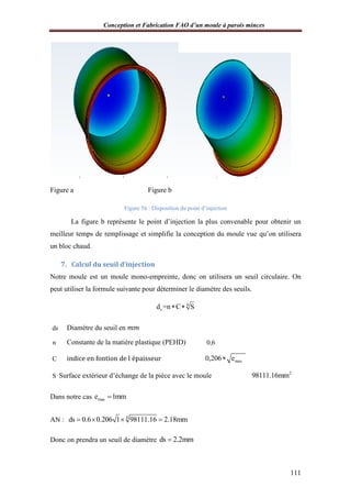 Conception et Fabrication FAO d’un moule à parois minces
111
Figure a Figure b
Figure 56 : Disposition du point d’injection
La figure b représente le point d’injection la plus convenable pour obtenir un
meilleur temps de remplissage et simplifie la conception du moule vue qu’on utilisera
un bloc chaud.
7. Calcul du seuil d’injection
Notre moule est un moule mono-empreinte, donc on utilisera un seuil circulaire. On
peut utiliser la formule suivante pour déterminer le diamètre des seuils.
4
sd =n C S 
ds Diamètre du seuil en ݉ ݉
n Constante de la matière plastique (PEHD) 0,6
C indice en fontion de l'épaisseur max0,206 e
S Surface extérieur d’échange de la pièce avec le moule 2
98111.16mm
Dans notre cas maxe 1mm
AN : 4
ds 0.6 0.206 1 98111.16 2.18mm   
Donc on prendra un seuil de diamètre ds 2.2mm
 