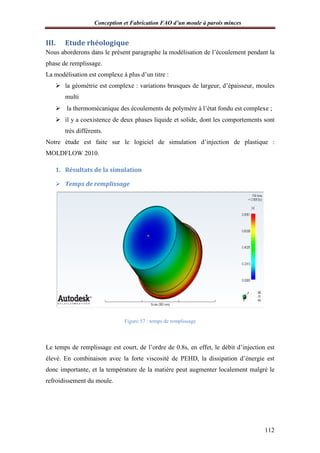 Conception et Fabrication FAO d’un moule à parois minces
III. Etude rhéologique
Nous aborderons dans le présent paragraphe la
phase de remplissage.
La modélisation est complexe à plus d’un titre :
 la géométrie est complexe : variations brusques de largeur, d’épaisseur, moules
multi
 la thermomécanique des écoulements de polymère à l’état fo
 il y a coexistence de deux phases liquide et solide, dont les comportements sont
très différents.
Notre étude est faite sur le logiciel de simulation d’injection de plastique :
MOLDFLOW 2010.
1. Résultats de la simulation
 Temps de remplissa
Le temps de remplissage est court, de l’ordre de 0.8s, en effet, le débit d’injection est
élevé. En combinaison avec la forte viscosité de PEHD, la dissipation d’énergie est
donc importante, et la température de la ma
refroidissement du moule.
onception et Fabrication FAO d’un moule à parois minces
Etude rhéologique
Nous aborderons dans le présent paragraphe la modélisation de l’écoulement pendant la
La modélisation est complexe à plus d’un titre :
la géométrie est complexe : variations brusques de largeur, d’épaisseur, moules
la thermomécanique des écoulements de polymère à l’état fondu est complexe ;
il y a coexistence de deux phases liquide et solide, dont les comportements sont
Notre étude est faite sur le logiciel de simulation d’injection de plastique :
Résultats de la simulation
Temps de remplissage
Figure 57 : temps de remplissage
Le temps de remplissage est court, de l’ordre de 0.8s, en effet, le débit d’injection est
élevé. En combinaison avec la forte viscosité de PEHD, la dissipation d’énergie est
donc importante, et la température de la matière peut augmenter localement malgré le
onception et Fabrication FAO d’un moule à parois minces
112
modélisation de l’écoulement pendant la
la géométrie est complexe : variations brusques de largeur, d’épaisseur, moules
ndu est complexe ;
il y a coexistence de deux phases liquide et solide, dont les comportements sont
Notre étude est faite sur le logiciel de simulation d’injection de plastique :
Le temps de remplissage est court, de l’ordre de 0.8s, en effet, le débit d’injection est
élevé. En combinaison avec la forte viscosité de PEHD, la dissipation d’énergie est
tière peut augmenter localement malgré le
 