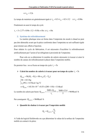 Conception et Fabrication FAO d’un moule à parois minces
116
reft 3.2s 
Le temps de maintien est généralement égale à m ref mt 0.3 t 0.3 3.2 t 0.96s     
Finalement on aura le temps de cycle
ct 3 2.77 0.96 3.2 9.93s 10s      ct 10s 
2. Système de refroidissement
La matière plastique mise en forme dans l’empreinte du moule à chaud ne peut
pas être démoulée avant que la pièce conformée dans l’empreinte ne soit suffisant rigide
pour résister aux efforts d’éjection.
Pour réduire le cycle de fabrication, il est nécessaire d’accélérer le refroidissement
artificiellement par l’action d’un réfrigérant à proximité de l’empreinte.
Pour cela on va déterminer le nombre de calorie nécessaire à évacuer et ainsi le
nombre de canaux de refroidissement à placer dans l’empreinte mobile.
En premier lieu : on se fixera un temps de cycle ct 5s
 Calcul du nombre de calorie à évacuer pour un temps de cycles ct 5s
cycle e s p i MQ M.(H H ) M c .(T T )    
p
M 143.36g
c (PE) 0.55kcal / kg. C


 
3
cycleQ 143.36 10 0.55 (280 110) 13.4kcal
      
Le nombre de calorie par heure
cycle
cycle/h
c
3600 Q 3600 13.4
Q 9648kcal / h
t 5
 
  
Par conséquent : cycle/hQ 9648kcal / h
 Quantité de chaleur à évacuer par l’empreinte mobile
p
p cycle/h
t
S
Q Q
S
 
A l’aide du logiciel Solidworks on a pu déterminer la valeur de la surface de l’empreinte
mobile en contact à la pièce
 
