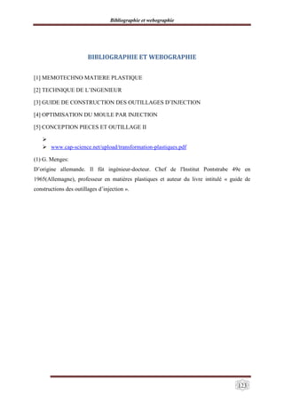 Bibliographie et webographie
123
BIBLIOGRAPHIE ET WEBOGRAPHIE
[1] MEMOTECHNO MATIERE PLASTIQUE
[2] TECHNIQUE DE L’INGENIEUR
[3] GUIDE DE CONSTRUCTION DES OUTILLAGES D’INJECTION
[4] OPTIMISATION DU MOULE PAR INJECTION
[5] CONCEPTION PIECES ET OUTILLAGE II

 www.cap-science.net/upload/transformation-plastiques.pdf
(1) G. Menges:
D’origine allemande. Il fût ingénieur-docteur. Chef de l'Institut Pontstrabe 49e en
1965(Allemagne), professeur en matières plastiques et auteur du livre intitulé « guide de
constructions des outillages d’injection ».
 