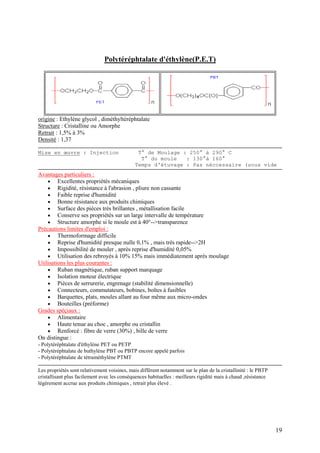 19
Polytéréphtalate d'éthylène(P.E.T)
origine : Ethylène glycol , diméthyltéréphtalate
Structure : Cristalline ou Amorphe
Retrait : 1,5% à 3%
Densité : 1,37
Mise en œuvre : Injection T° de Moulage : 250° à 290° C
T° du moule : 130°à 160°
Temps d'étuvage : Pas néccessaire (sous vide
Avantages particuliers :
 Excellentes propriétés mécaniques
 Rigidité, résistance à l'abrasion , pliure non cassante
 Faible reprise d'humidité
 Bonne résistance aux produits chimiques
 Surface des pièces très brillantes , métallisation facile
 Conserve ses propriétés sur un large intervalle de température
 Structure amorphe si le moule est à 40°-->transparence
Précautions limites d'emploi :
 Thermoformage difficile
 Reprise d'humidité presque nulle 0,1% , mais très rapide-->2H
 Impossibilité de mouler , après reprise d'humidité 0,05%
 Utilisation des rebroyés à 10% 15% mais immédiatement après moulage
Utilisations les plus courantes :
 Ruban magnétique, ruban support marquage
 Isolation moteur électrique
 Pièces de serrurerie, engrenage (stabilité dimensionnelle)
 Connecteurs, commutateurs, bobines, boîtes à fusibles
 Barquettes, plats, moules allant au four même aux micro-ondes
 Bouteilles (préforme)
Grades spéçiaux :
 Alimentaire
 Haute tenue au choc , amorphe ou cristallin
 Renforcé : fibre de verre (30%) , bille de verre
On distingue :
- Polytéréphtalate d'éthylène PET ou PETP
- Polytéréphtalate de buthylène PBT ou PBTP encore appelé parfois
- Polytéréphtalate de tétraméthylène PTMT
Les propriétés sont relativement voisines, mais diffèrent notamment sur le plan de la cristallinité : le PBTP
cristallisant plus facilement avec les conséquences habituelles : meilleurs rigidité mais à chaud ,résistance
légèrement accrue aux produits chimiques , retrait plus élevé .
 