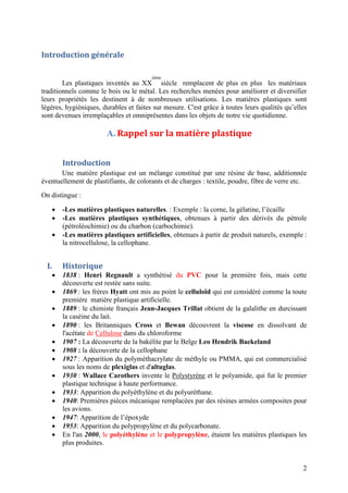 2
Introduction générale
Les plastiques inventés au XX
ième
siècle remplacent de plus en plus les matériaux
traditionnels comme le bois ou le métal. Les recherches menées pour améliorer et diversifier
leurs propriétés les destinent à de nombreuses utilisations. Les matières plastiques sont
légères, hygiéniques, durables et faites sur mesure. C'est grâce à toutes leurs qualités qu’elles
sont devenues irremplaçables et omniprésentes dans les objets de notre vie quotidienne.
A. Rappel sur la matière plastique
Introduction
Une matière plastique est un mélange constitué par une résine de base, additionnée
éventuellement de plastifiants, de colorants et de charges : textile, poudre, fibre de verre etc.
On distingue :
 -Les matières plastiques naturelles. : Exemple : la corne, la gélatine, l’écaille
 -Les matières plastiques synthétiques, obtenues à partir des dérivés du pétrole
(pétroléochimie) ou du charbon (carbochimie).
 -Les matières plastiques artificielles, obtenues à partir de produit naturels, exemple :
la nitrocellulose, la cellophane.
I. Historique
 1838 : Henri Regnault a synthétisé du PVC pour la première fois, mais cette
découverte est restée sans suite.
 1869 : les frères Hyatt ont mis au point le celluloïd qui est considéré comme la toute
première matière plastique artificielle.
 1889 : le chimiste français Jean-Jacques Trillat obtient de la galalithe en durcissant
la caséine du lait.
 1890 : les Britanniques Cross et Bewan découvrent la viscose en dissolvant de
l'acétate de Cellulose dans du chloroforme
 1907 : La découverte de la bakélite par le Belge Leo Hendrik Baekeland
 1908 : la découverte de la cellophane
 1927 : Apparition du polyméthacrylate de méthyle ou PMMA, qui est commercialisé
sous les noms de plexiglas et d'altuglas.
 1930 : Wallace Carothers invente le Polystyrène et le polyamide, qui fut le premier
plastique technique à haute performance.
 1933: Apparition du polyéthylène et du polyuréthane.
 1940: Premières pièces mécanique remplacées par des résines armées composites pour
les avions.
 1947: Apparition de l’époxyde
 1953: Apparition du polypropylène et du polycarbonate.
 En l'an 2000, le polyéthylène et le polypropylène, étaient les matières plastiques les
plus produites.
 