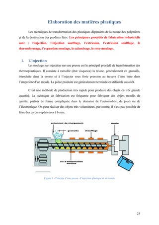 23
Elaboration des matières plastiques
Les techniques de transformation des plastiques dépendent de la nature des polymères
et de la destination des produits finis. Les principaux procédés de fabrication industrielle
sont : l’injection, l’injection soufflage, l’extrusion, l’extrusion soufflage, le
thermoformage, l’expansion moulage, le calandrage, le roto-moulage.
I. L’injection
Le moulage par injection sur une presse est le principal procédé de transformation des
thermoplastiques. Il consiste à ramollir (état visqueux) la résine, généralement en granulés,
introduite dans la presse et à l’injecter sous forte pression au travers d’une buse dans
l’empreinte d’un moule. La pièce produite est généralement terminée et utilisable aussitôt.
C’est une méthode de production très rapide pour produire des objets en très grande
quantité. La technique de fabrication est fréquente pour fabriquer des objets moulés de
qualité, parfois de forme compliquée dans le domaine de l’automobile, du jouet ou de
l’électronique. On peut réaliser des objets très volumineux, par contre, il n'est pas possible de
faire des parois supérieures à 6 mm.
Figure 9 - Principe d’une presse d’injection plastique et un moule
 