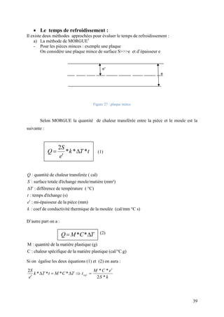 39
 Le temps de refroidissement :
Il existe deux méthodes approchées pour évaluer le temps de refroidissement :
a) La méthode de MORGUE1
- Pour les pièces minces : exemple une plaque
On considère une plaque mince de surface S>>>e et d’épaisseur e
Figure 27 : plaque mince
Selon MORGUE la quantité de chaleur transférée entre la pièce et le moule est la
suivante :
(1)
: quantité de chaleur transferée ( cal)
: surface totale d'échange moule/matiére (mm²)
: différence de température ( °C)
: temps d'échange (s)
: mi-épaisseur de la pièce (mm)
: coef de condu


Q
S
T
t
e
k ctivité thermique de la moulée (cal/mm °C s)
D’autre part on a :
(2)
M : quantité de la matiére plastique (g)
C : chaleur spécifique de la matiére plastique (cal/°C.g)
Si on égalise les deux équations (1) et (2) on aura :
2
* * * *  

S
k T t M C T
e
* *
2 *

 ref
M C e
t
S k
2
* * * 

S
Q k T t
e
* * Q M C T
 
